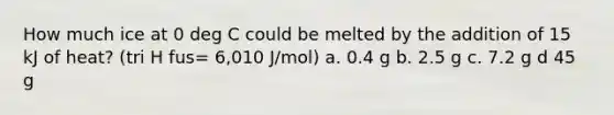 How much ice at 0 deg C could be melted by the addition of 15 kJ of heat? (tri H fus= 6,010 J/mol) a. 0.4 g b. 2.5 g c. 7.2 g d 45 g