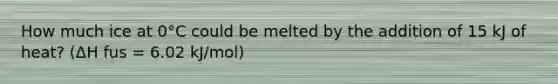 How much ice at 0°C could be melted by the addition of 15 kJ of heat? (ΔH fus = 6.02 kJ/mol)