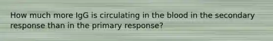 How much more IgG is circulating in <a href='https://www.questionai.com/knowledge/k7oXMfj7lk-the-blood' class='anchor-knowledge'>the blood</a> in the secondary response than in the primary response?