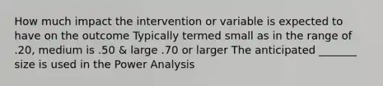 How much impact the intervention or variable is expected to have on the outcome Typically termed small as in the range of .20, medium is .50 & large .70 or larger The anticipated _______ size is used in the Power Analysis