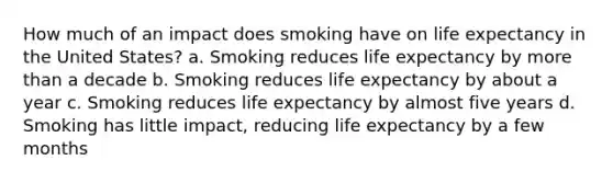 How much of an impact does smoking have on life expectancy in the United States? a. Smoking reduces life expectancy by more than a decade b. Smoking reduces life expectancy by about a year c. Smoking reduces life expectancy by almost five years d. Smoking has little impact, reducing life expectancy by a few months