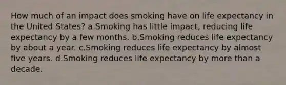 How much of an impact does smoking have on life expectancy in the United States? a.Smoking has little impact, reducing life expectancy by a few months. b.Smoking reduces life expectancy by about a year. c.Smoking reduces life expectancy by almost five years. d.Smoking reduces life expectancy by more than a decade.