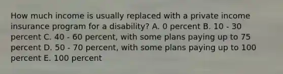 How much income is usually replaced with a private income insurance program for a disability? A. 0 percent B. 10 - 30 percent C. 40 - 60 percent, with some plans paying up to 75 percent D. 50 - 70 percent, with some plans paying up to 100 percent E. 100 percent