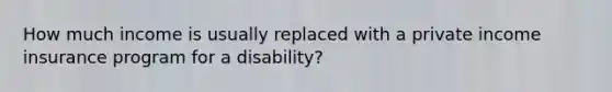 How much income is usually replaced with a private income insurance program for a disability?