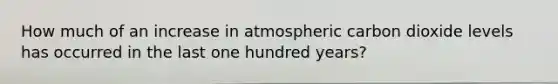 How much of an increase in atmospheric carbon dioxide levels has occurred in the last one hundred years?