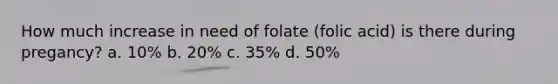 How much increase in need of folate (folic acid) is there during pregancy? a. 10% b. 20% c. 35% d. 50%