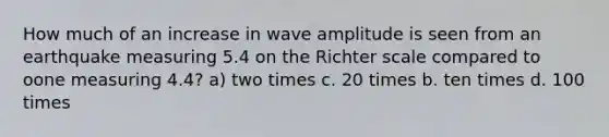 How much of an increase in wave amplitude is seen from an earthquake measuring 5.4 on the Richter scale compared to oone measuring 4.4? a) two times c. 20 times b. ten times d. 100 times