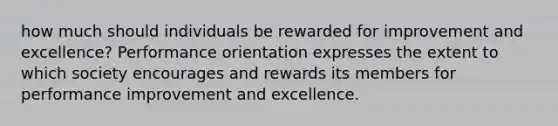 how much should individuals be rewarded for improvement and excellence? Performance orientation expresses the extent to which society encourages and rewards its members for performance improvement and excellence.