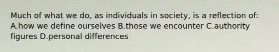 Much of what we do, as individuals in society, is a reflection of: A.how we define ourselves B.those we encounter C.authority figures D.personal differences