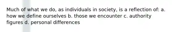 Much of what we do, as individuals in society, is a reflection of: a. how we define ourselves b. those we encounter c. authority figures d. personal differences