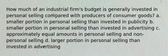 How much of an industrial firm's budget is generally invested in personal selling compared with producers of consumer goods? a. smaller portion in personal selling than invested in publicity b. smaller portion in personal selling than invested in advertising c. approximately equal amounts in personal selling and non-personal selling d. larger portion in personal selling than invested in advertising