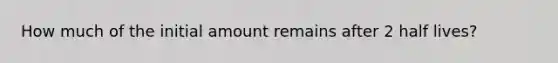 How much of the initial amount remains after 2 half lives?