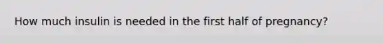 How much insulin is needed in the first half of pregnancy?