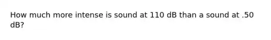 How much more intense is sound at 110 dB than a sound at .50 dB?