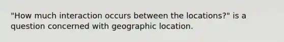 "How much interaction occurs between the locations?" is a question concerned with geographic location.