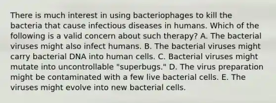 There is much interest in using bacteriophages to kill the bacteria that cause infectious diseases in humans. Which of the following is a valid concern about such therapy? A. The bacterial viruses might also infect humans. B. The bacterial viruses might carry bacterial DNA into human cells. C. Bacterial viruses might mutate into uncontrollable "superbugs." D. The virus preparation might be contaminated with a few live bacterial cells. E. The viruses might evolve into new bacterial cells.