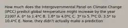 How much does the Intergovernmental Panel on Climate Change (IPCC) predict global temperature might increase by the year 2100? A. 0* to 1.4*C B. 1.8* to 4.0*C C. 3* to 5.7*C D. 3.5* to 10.4*C E. None, they didn't actually make a prediction