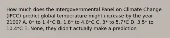 How much does the Intergovernmental Panel on Climate Change (IPCC) predict global temperature might increase by the year 2100? A. 0* to 1.4*C B. 1.8* to 4.0*C C. 3* to 5.7*C D. 3.5* to 10.4*C E. None, they didn't actually make a prediction