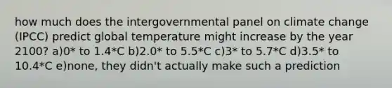 how much does the intergovernmental panel on climate change (IPCC) predict global temperature might increase by the year 2100? a)0* to 1.4*C b)2.0* to 5.5*C c)3* to 5.7*C d)3.5* to 10.4*C e)none, they didn't actually make such a prediction