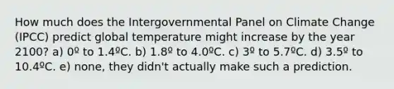 How much does the Intergovernmental Panel on Climate Change (IPCC) predict global temperature might increase by the year 2100? a) 0º to 1.4ºC. b) 1.8º to 4.0ºC. c) 3º to 5.7ºC. d) 3.5º to 10.4ºC. e) none, they didn't actually make such a prediction.