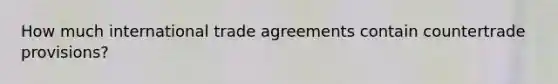 How much international trade agreements contain countertrade provisions?