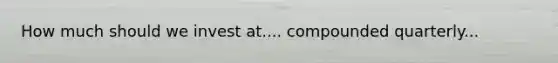 How much should we invest at.... compounded quarterly...