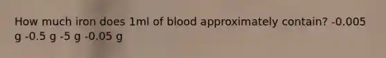 How much iron does 1ml of blood approximately contain? -0.005 g -0.5 g -5 g -0.05 g