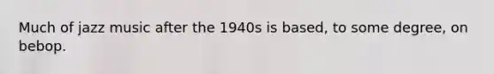 Much of jazz music after the 1940s is based, to some degree, on bebop.