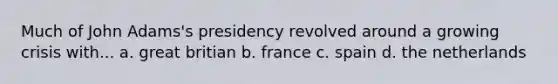 Much of John Adams's presidency revolved around a growing crisis with... a. great britian b. france c. spain d. the netherlands