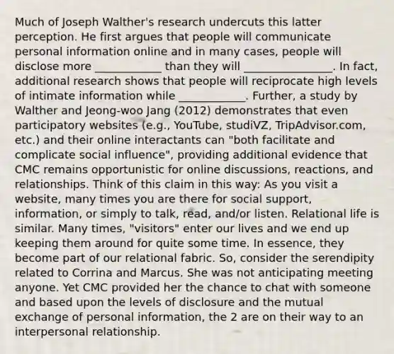 Much of Joseph Walther's research undercuts this latter perception. He first argues that people will communicate personal information online and in many cases, people will disclose more ____________ than they will ________________. In fact, additional research shows that people will reciprocate high levels of intimate information while ____________. Further, a study by Walther and Jeong-woo Jang (2012) demonstrates that even participatory websites (e.g., YouTube, studiVZ, TripAdvisor.com, etc.) and their online interactants can "both facilitate and complicate social influence", providing additional evidence that CMC remains opportunistic for online discussions, reactions, and relationships. Think of this claim in this way: As you visit a website, many times you are there for social support, information, or simply to talk, read, and/or listen. Relational life is similar. Many times, "visitors" enter our lives and we end up keeping them around for quite some time. In essence, they become part of our relational fabric. So, consider the serendipity related to Corrina and Marcus. She was not anticipating meeting anyone. Yet CMC provided her the chance to chat with someone and based upon the levels of disclosure and the mutual exchange of personal information, the 2 are on their way to an interpersonal relationship.