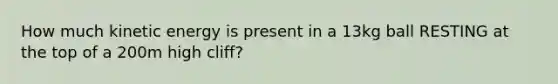 How much kinetic energy is present in a 13kg ball RESTING at the top of a 200m high cliff?