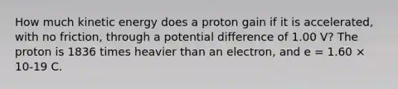 How much kinetic energy does a proton gain if it is accelerated, with no friction, through a potential difference of 1.00 V? The proton is 1836 times heavier than an electron, and e = 1.60 × 10-19 C.