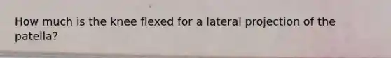 How much is the knee flexed for a lateral projection of the patella?