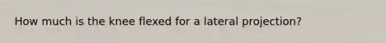 How much is the knee flexed for a lateral projection?