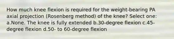 How much knee flexion is required for the weight-bearing PA axial projection (Rosenberg method) of the knee? Select one: a.None. The knee is fully extended b.30-degree flexion c.45-degree flexion d.50- to 60-degree flexion