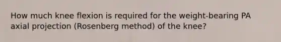 How much knee flexion is required for the weight-bearing PA axial projection (Rosenberg method) of the knee?