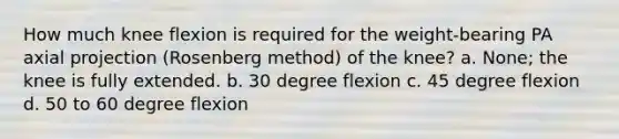 How much knee flexion is required for the weight-bearing PA axial projection (Rosenberg method) of the knee? a. None; the knee is fully extended. b. 30 degree flexion c. 45 degree flexion d. 50 to 60 degree flexion