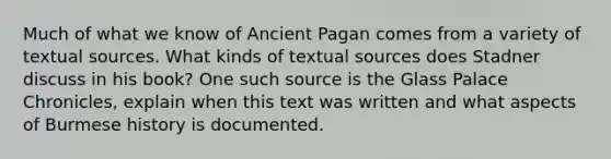 Much of what we know of Ancient Pagan comes from a variety of textual sources. What kinds of textual sources does Stadner discuss in his book? One such source is the Glass Palace Chronicles, explain when this text was written and what aspects of Burmese history is documented.