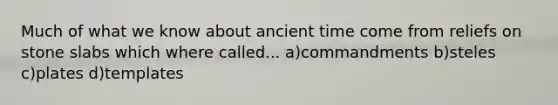 Much of what we know about ancient time come from reliefs on stone slabs which where called... a)commandments b)steles c)plates d)templates