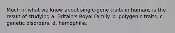 Much of what we know about single-gene traits in humans is the result of studying a. Britain's Royal Family. b. polygenic traits. c. genetic disorders. d. hemophilia.