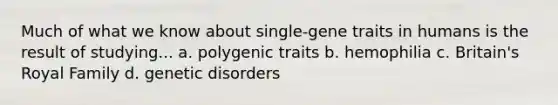 Much of what we know about single-gene traits in humans is the result of studying... a. polygenic traits b. hemophilia c. Britain's Royal Family d. genetic disorders