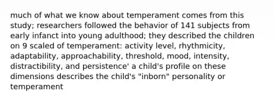 much of what we know about temperament comes from this study; researchers followed the behavior of 141 subjects from early infanct into young adulthood; they described the children on 9 scaled of temperament: activity level, rhythmicity, adaptability, approachability, threshold, mood, intensity, distractibility, and persistence' a child's profile on these dimensions describes the child's "inborn" personality or temperament