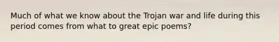 Much of what we know about the Trojan war and life during this period comes from what to great epic poems?