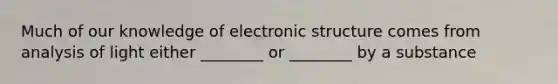 Much of our knowledge of electronic structure comes from analysis of light either ________ or ________ by a substance