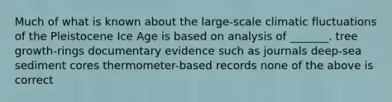 Much of what is known about the large-scale climatic fluctuations of the Pleistocene Ice Age is based on analysis of _______. tree growth-rings documentary evidence such as journals deep-sea sediment cores thermometer-based records none of the above is correct