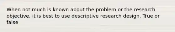 When not much is known about the problem or the research objective, it is best to use descriptive research design. True or false