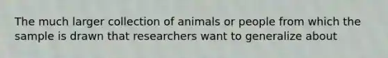 The much larger collection of animals or people from which the sample is drawn that researchers want to generalize about