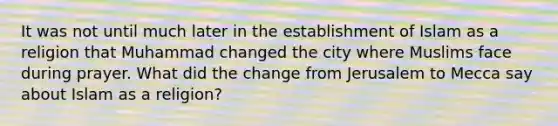 It was not until much later in the establishment of Islam as a religion that Muhammad changed the city where Muslims face during prayer. What did the change from Jerusalem to Mecca say about Islam as a religion?