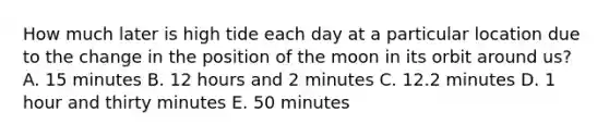 How much later is high tide each day at a particular location due to the change in the position of the moon in its orbit around us? A. 15 minutes B. 12 hours and 2 minutes C. 12.2 minutes D. 1 hour and thirty minutes E. 50 minutes