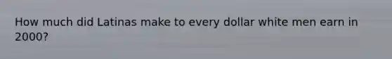 How much did Latinas make to every dollar white men earn in 2000?